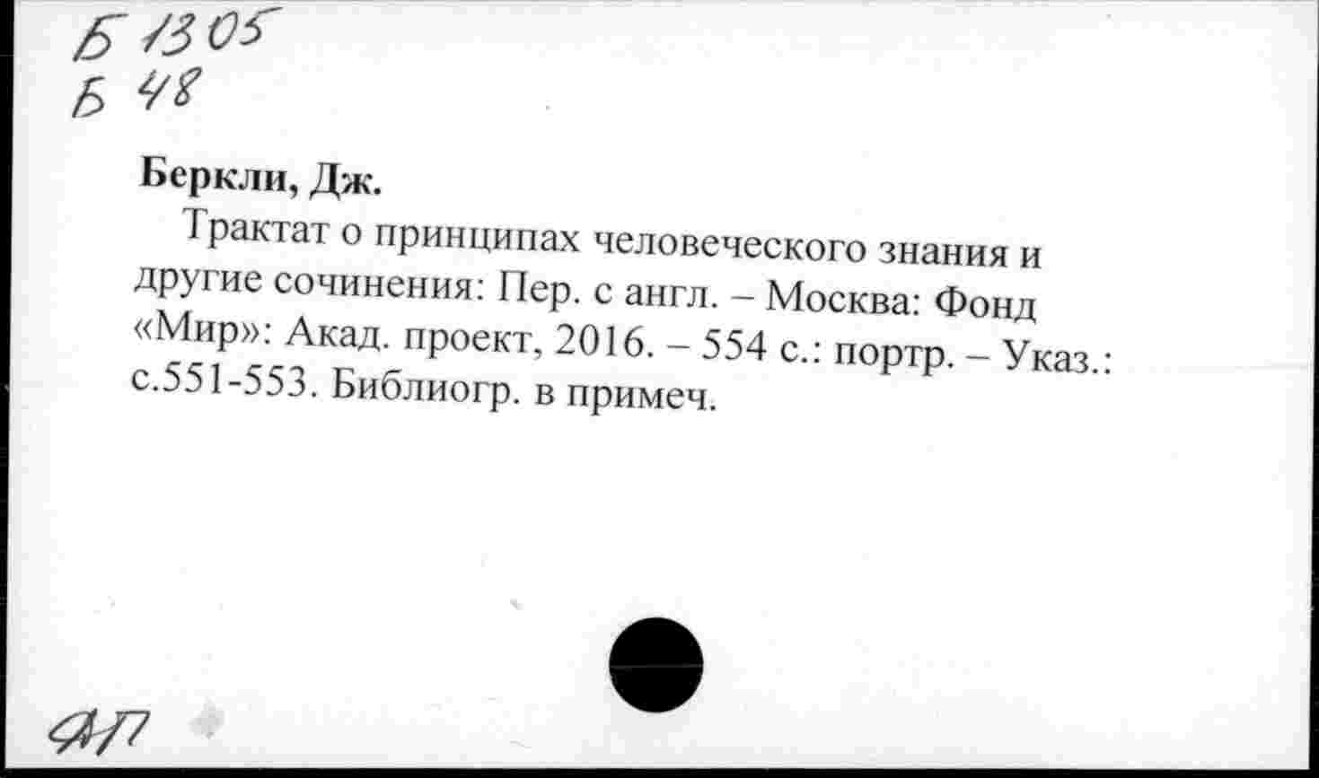 ﻿Беркли, Дж.
Трактат о принципах человеческого знания и другие сочинения: Пер. с англ. - Москва: Фонд «Мир»: Акад, проект, 2016. - 554 с.: портр. - Указ.: с.551-553. Библиогр. в примеч.